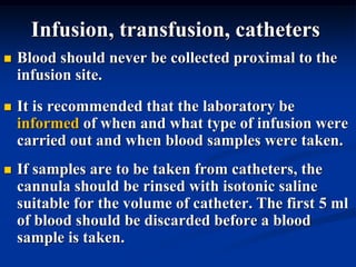 Infusion, transfusion, catheters
 Blood should never be collected proximal to the
infusion site.
 It is recommended that the laboratory be
informed of when and what type of infusion were
carried out and when blood samples were taken.
 If samples are to be taken from catheters, the
cannula should be rinsed with isotonic saline
suitable for the volume of catheter. The first 5 ml
of blood should be discarded before a blood
sample is taken.
 