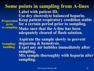 Some points in sampling from A-lines
Preparation
prior
to sampling
Sampling/
handling
•Label with patient ID.
•Use dry electrolyte balanced heparin.
•Keep patient respiratory condition stable
for a certain period prior to sampling.
•Make sure that the A-line has been
adequately cleared of flush solution.
•Aspirate the sample slowly to prevent
degassing & hemolysis.
•Expel any air bubbles immediately after
sampling.
•Mix sample thoroughly with heparin after
sampling.
45Prof Asmaa El Reweny, MD
 