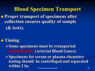 Blood Specimen Transport
 Proper transport of specimens after
collection ensures quality of sample
(& tests).
 Timing
 Some specimens must be transported
immediately (Arterial Blood Gases).
 Specimens for serum or plasma chemistry
testing should be centrifuged and separated
within 2 hs. 49Prof Asmaa El Reweny, MD
 
