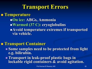 Transport Errors
 Temperature
On ice: ABGs, Ammonia
Warmed (37 C): cryoglobulins
Avoid temperature extremes if transported
via vehicle.
 Transport Container
 Some samples need to be protected from light
e.g. bilirubin.
 Transport in leak-proof plastic bags in
lockable rigid containers & avoid agitation.
50Prof Asmaa El Reweny, MD
 