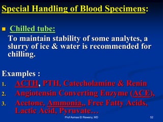 Special Handling of Blood Specimens:
 Chilled tube:
To maintain stability of some analytes, a
slurry of ice & water is recommended for
chilling.
Examples :
1. ACTH, PTH, Catecholamine & Renin
2. Angiotensin Converting Enzyme (ACE),
3. Acetone, Ammonia,, Free Fatty Acids,
Lactic Acid, Pyruvate…
52Prof Asmaa El Reweny, MD
 