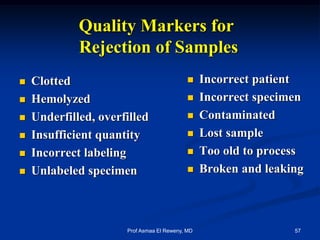 Quality Markers for
Rejection of Samples
 Clotted
 Hemolyzed
 Underfilled, overfilled
 Insufficient quantity
 Incorrect labeling
 Unlabeled specimen
 Incorrect patient
 Incorrect specimen
 Contaminated
 Lost sample
 Too old to process
 Broken and leaking
57Prof Asmaa El Reweny, MD
 