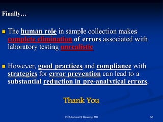 Finally…
 The human role in sample collection makes
complete elimination of errors associated with
laboratory testing unrealistic
 However, good practices and compliance with
strategies for error prevention can lead to a
substantial reduction in pre-analytical errors.
Thank You
58Prof Asmaa El Reweny, MD
 