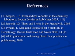 References
[ 1] Magee, L. S. Preanalytical variables in the chemistry
laboratory. Becton Dickinson Lab Notes 2005; 1 (1)
[2] Sarstedt AG: Tipps und Tricks in der Preanalytik, 2008
[3] Tyndall, L. Managing Preanalytical Variability in
Hematology. Becton Dickinson Lab Notes 2004; 14 (1)
[4] WHO guidelines on drawing blood: best practices in
phlebotomy, 2010
Prof Asmaa Elreweny, MD59
 