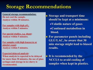 Storage Recommendations
 Storage and transport time
should be kept at a minimum:
Volatile nature of gases
Continued metabolism in
blood.
 For parameter panels including
GLU/LAC, be aware that 30
min storage might lead to biased
results.
 It is recommended by the
NCCLS to avoid cooling of
samples when kept in plastics.
General storage recommendation:
Do not cool the sample.
Analyze within 30 minutes.
For samples with high pO2:
Analyze within 5 minutes.
For special studies, e.g. shunt:
Analyze within 5 minutes.
For samples with high leucocyte or
platelet count:
Analyze within 5 minutes.
Expected delayed analysis:
When analysis is expected to be delayed
for more than 30 minutes, the use of glass
syringes and storage in ice slurry is
recommended.
 