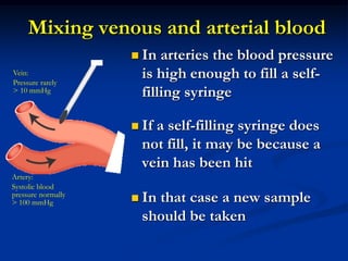 Mixing venous and arterial blood
 In arteries the blood pressure
is high enough to fill a self-
filling syringe
 If a self-filling syringe does
not fill, it may be because a
vein has been hit
 In that case a new sample
should be taken
Vein:
Pressure rarely
> 10 mmHg
Artery:
Systolic blood
pressure normally
> 100 mmHg
 