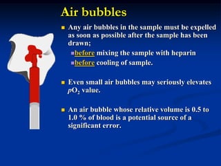 Air bubbles
 Any air bubbles in the sample must be expelled
as soon as possible after the sample has been
drawn;
before mixing the sample with heparin
before cooling of sample.
 Even small air bubbles may seriously elevates
pO2 value.
 An air bubble whose relative volume is 0.5 to
1.0 % of blood is a potential source of a
significant error.
 