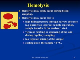 Hemolysis
 Hemolysis may easily occur during blood
sampling.
 Hemolysis may occur due to
 high filling pressure through narrow entrance
(e.g during too vigorous sample aspiration,
sample transfer to the analyzer, etc.)
 vigorous rubbing or squeezing of the skin
during capillary sampling
 too vigorous mixing of the sample
 cooling down the sample < 0 °C.
24Prof Asmaa El Reweny, MD
 