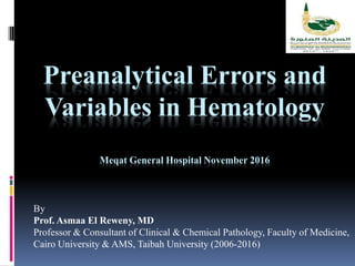 Preanalytical Errors and
Variables in Hematology
Meqat General Hospital November 2016
By
Prof. Asmaa El Reweny, MD
Professor & Consultant of Clinical & Chemical Pathology, Faculty of Medicine,
Cairo University & AMS, Taibah University (2006-2016)
 