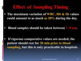 Effect of Sampling Timing
 The maximum variation of WBC, Hb & Ht values
could amount to as much as 20% during the day.
 Blood samples should be taken between 7 -9 am.
 If rigorous comparative values are needed, the
patient should rest for 30 min prior to blood
sampling, but this is only practicable in hospitals.
Prof Asmaa Elreweny, MD 10
 