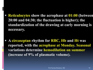  Reticulocytes show the acrophase at 01:00 (between
20:00 and 04:30; the fluctuation is higher); the
standardization of the drawing at early morning is
necessary.
 A circaseptan rhythm for RBC, Hb and Ht was
reported, with the acrophase at Monday. Seasonal
variations determine hemodilution on summer
(increase of 9% of plasmatic volume).
Prof Asmaa Elreweny, MD 12
 