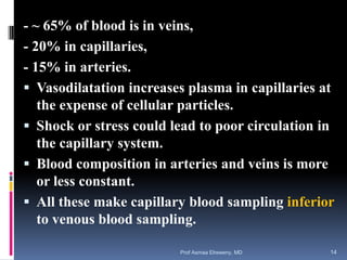 - ~ 65% of blood is in veins,
- 20% in capillaries,
- 15% in arteries.
 Vasodilatation increases plasma in capillaries at
the expense of cellular particles.
 Shock or stress could lead to poor circulation in
the capillary system.
 Blood composition in arteries and veins is more
or less constant.
 All these make capillary blood sampling inferior
to venous blood sampling.
Prof Asmaa Elreweny, MD 14
 