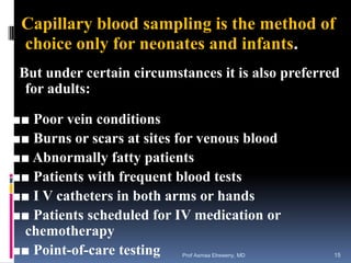Capillary blood sampling is the method of
choice only for neonates and infants.
But under certain circumstances it is also preferred
for adults:
■■ Poor vein conditions
■■ Burns or scars at sites for venous blood
■■ Abnormally fatty patients
■■ Patients with frequent blood tests
■■ I V catheters in both arms or hands
■■ Patients scheduled for IV medication or
chemotherapy
■■ Point-of-care testing Prof Asmaa Elreweny, MD 15
 