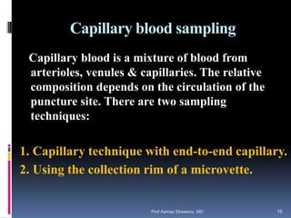 Capillary blood sampling
Capillary blood is a mixture of blood from
arterioles, venules & capillaries. The relative
composition depends on the circulation of the
puncture site. There are two sampling
techniques:
1. Capillary technique with end-to-end capillary.
2. Using the collection rim of a microvette.
Prof Asmaa Elreweny, MD 16
 