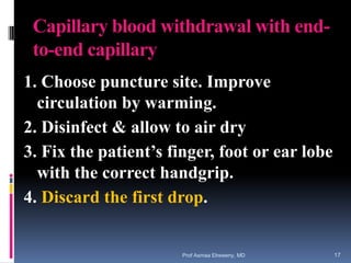 Capillary blood withdrawal with end-
to-end capillary
1. Choose puncture site. Improve
circulation by warming.
2. Disinfect & allow to air dry
3. Fix the patient’s finger, foot or ear lobe
with the correct handgrip.
4. Discard the first drop.
Prof Asmaa Elreweny, MD 17
 