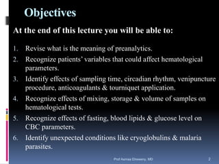 Objectives
At the end of this lecture you will be able to:
1. Revise what is the meaning of preanalytics.
2. Recognize patients’ variables that could affect hematological
parameters.
3. Identify effects of sampling time, circadian rhythm, venipuncture
procedure, anticoagulants & tourniquet application.
4. Recognize effects of mixing, storage & volume of samples on
hematological tests.
5. Recognize effects of fasting, blood lipids & glucose level on
CBC parameters.
6. Identify unexpected conditions like cryoglobulins & malaria
parasites.
Prof Asmaa Elreweny, MD 2
 