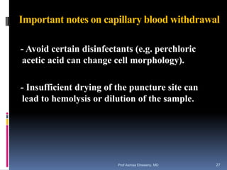 Important notes on capillary blood withdrawal
- Avoid certain disinfectants (e.g. perchloric
acetic acid can change cell morphology).
- Insufficient drying of the puncture site can
lead to hemolysis or dilution of the sample.
Prof Asmaa Elreweny, MD 27
 