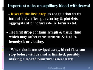 Important notes on capillary blood withdrawal
- Discard the first drop as coagulation starts
immediately after puncturing & platelets
aggregate at puncture site & form a clot.
- The first drop contains lymph & tissue fluid
which may affect measurement & lead to
hemolysis or clotting.
- When clot is not swiped away, blood flow can
stop before withdrawal is finished, possibly
making a second puncture is necessary.
Prof Asmaa Elreweny, MD 28
 