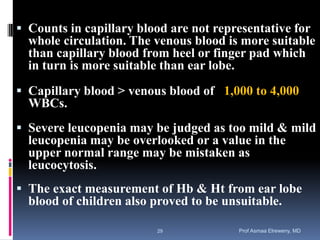  Counts in capillary blood are not representative for
whole circulation. The venous blood is more suitable
than capillary blood from heel or finger pad which
in turn is more suitable than ear lobe.
 Capillary blood > venous blood of 1,000 to 4,000
WBCs.
 Severe leucopenia may be judged as too mild & mild
leucopenia may be overlooked or a value in the
upper normal range may be mistaken as
leucocytosis.
 The exact measurement of Hb & Ht from ear lobe
blood of children also proved to be unsuitable.
Prof Asmaa Elreweny, MD29
 
