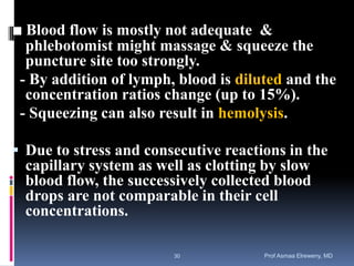 ■ Blood flow is mostly not adequate &
phlebotomist might massage & squeeze the
puncture site too strongly.
- By addition of lymph, blood is diluted and the
concentration ratios change (up to 15%).
- Squeezing can also result in hemolysis.
 Due to stress and consecutive reactions in the
capillary system as well as clotting by slow
blood flow, the successively collected blood
drops are not comparable in their cell
concentrations.
Prof Asmaa Elreweny, MD30
 