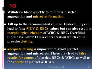 NB
 Withdraw blood quickly to minimize platelet
aggregation and microclot formation.
■ Fill up to the recommended volume. Under filling can
lead to false MCV & RBCs values but can also result in
morphological changes of WBC & RBC. Overfilled
tubes have lower EDTA concentration which could
provoke clotting.
■ Adequate mixing is important to avoid platelet
aggregation and microclots. Those may lead to false
results for counts of platelet, RBCs & WBCs as well as
for volume of platelet & RBCs.
Prof Asmaa Elreweny, MD 32
 
