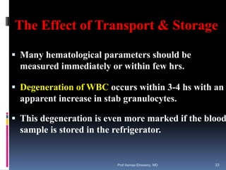 The Effect of Transport & Storage
 Many hematological parameters should be
measured immediately or within few hrs.
 Degeneration of WBC occurs within 3-4 hs with an
apparent increase in stab granulocytes.
 This degeneration is even more marked if the blood
sample is stored in the refrigerator.
Prof Asmaa Elreweny, MD 33
 