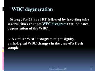 WBC degeneration
- Storage for 24 hs at RT followed by inverting tube
several times changes WBC histogram that indicates
degeneration of the WBC.
- A similar WBC histogram might signify
pathological WBC changes in the case of a fresh
sample
Prof Asmaa Elreweny, MD 34
 