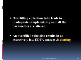  Overfilling collection tube leads to
inadequate sample mixing and all the
parameters are altered.
 An overfilled tube also results in an
excessively low EDTA content & clotting.
Prof Asmaa Elreweny, MD 44
 