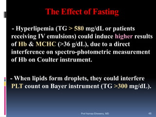 The Effect of Fasting
- Hyperlipemia (TG > 580 mg/dL or patients
receiving IV emulsions) could induce higher results
of Hb & MCHC (>36 g/dL), due to a direct
interference on spectro-photometric measurement
of Hb on Coulter instrument.
- When lipids form droplets, they could interfere
PLT count on Bayer instrument (TG >300 mg/dL).
Prof Asmaa Elreweny, MD 48
 