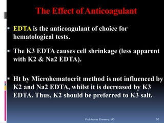 The Effect ofAnticoagulant
 EDTA is the anticoagulant of choice for
hematological tests.
 The K3 EDTA causes cell shrinkage (less apparent
with K2 & Na2 EDTA).
 Ht by Microhematocrit method is not influenced by
K2 and Na2 EDTA, whilst it is decreased by K3
EDTA. Thus, K2 should be preferred to K3 salt.
Prof Asmaa Elreweny, MD 50
 