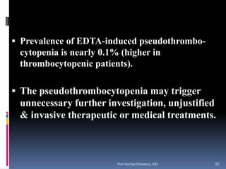  Prevalence of EDTA-induced pseudothrombo-
cytopenia is nearly 0.1% (higher in
thrombocytopenic patients).
 The pseudothrombocytopenia may trigger
unnecessary further investigation, unjustified
& invasive therapeutic or medical treatments.
Prof Asmaa Elreweny, MD 52
 
