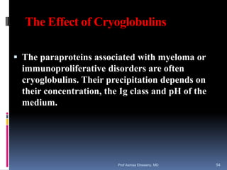 The Effect of Cryoglobulins
 The paraproteins associated with myeloma or
immunoproliferative disorders are often
cryoglobulins. Their precipitation depends on
their concentration, the Ig class and pH of the
medium.
Prof Asmaa Elreweny, MD 54
 