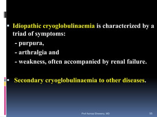  Idiopathic cryoglobulinaemia is characterized by a
triad of symptoms:
- purpura,
- arthralgia and
- weakness, often accompanied by renal failure.
 Secondary cryoglobulinaemia to other diseases.
Prof Asmaa Elreweny, MD 55
 