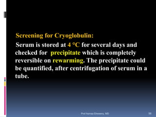Screening for Cryoglobulin:
Serum is stored at 4 °C for several days and
checked for precipitate which is completely
reversible on rewarming. The precipitate could
be quantified, after centrifugation of serum in a
tube.
Prof Asmaa Elreweny, MD 56
 
