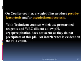 On Coulter counter, cryoglobulins produce pseudo-
leucoytosis and/or pseudothrombocytosis.
With Technicon counter, which use prewarmed
reagents and WBC diluent at low pH,
cryoprecipitation does not occur as they do not
precipitate at this pH. An interference is evident on
the PLT count.
Prof Asmaa Elreweny, MD 57
 