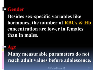  Gender
Besides sex-specific variables like
hormones, the number of RBCs & Hb
concentration are lower in females
than in males.
 Age
Many measurable parameters do not
reach adult values before adolescence.
Prof Asmaa Elreweny, MD 6
 