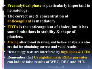  Preanalytical phase is particularly important in
hematology.
 The correct use & concentration of
anticoagulant is mandatory.
 EDTA is the anticoagulant of choice, but it has
some limitations in stability & shape of
platelets.
 Mixing after blood drawing and before analysis is also
crucial for obtaining correct and valid results.
 Hematology tests are interfered by high lipids & CHM
 Remember that Cryoglobulins & RBCs parasites
can induce false results of WBC, RBC and PLT.
Prof Asmaa Elreweny, MD 60
 