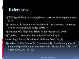 References
[1] WHO guidelines on drawing blood: best practices in phlebotomy,
2010
[2] Magee, L. S. Preanalytical variables in the chemistry laboratory.
Becton Dickinson Lab Notes 2005; 1 (1)
[3] Sarstedt AG: Tipps und Tricks in der Preanalytik, 2008
[4] Tyndall, L. Managing Preanalytical Variability in
Hematology. Becton Dickinson Lab Notes 2004; 14 (1)
[5] Crabbe G, Van Poucke M, Cantinieaux B. Artefactuallynormal
automated platelet counts due to malaria infected RBC. Clin Lab
Haem 2002; 24: 179–82.
Prof Asmaa Elreweny, MD 61
 