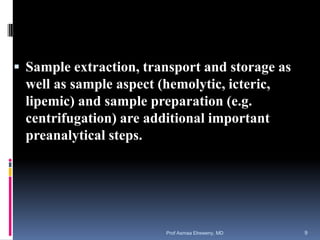  Sample extraction, transport and storage as
well as sample aspect (hemolytic, icteric,
lipemic) and sample preparation (e.g.
centrifugation) are additional important
preanalytical steps.
Prof Asmaa Elreweny, MD 9
 
