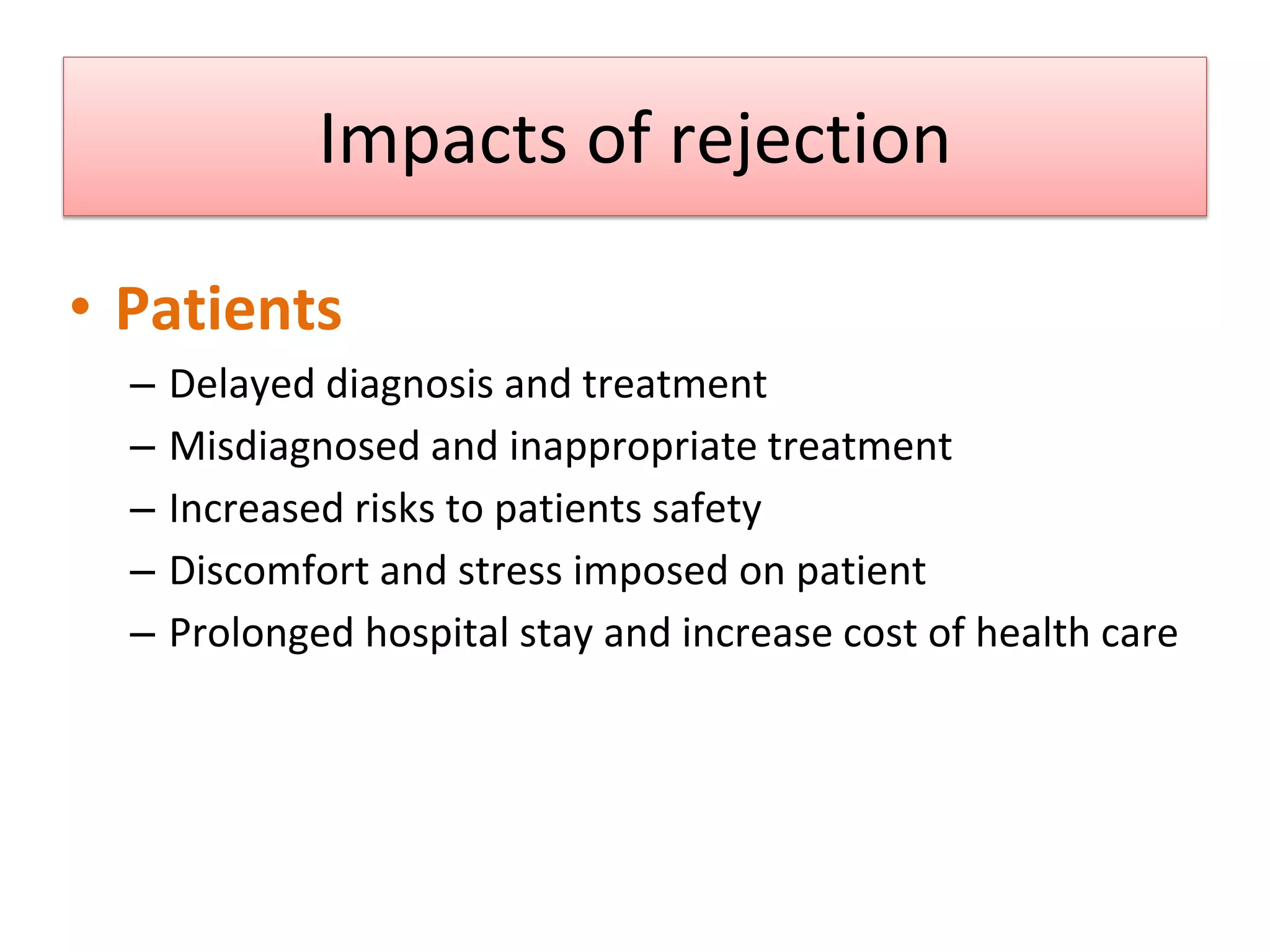 Impacts of rejection
• Patients
– Delayed diagnosis and treatment
– Misdiagnosed and inappropriate treatment
– Increased risks to patients safety
– Discomfort and stress imposed on patient
– Prolonged hospital stay and increase cost of health care
Sol F. Green “The cost of poor blood specimen quality and errors in preanalytical processes” Clinical Biochemistry 2013
Liyun Cao Et Al. “Causes and Impact of specimen rejection in a clinical chemistry laboratory” Clinica Chimica Acta 2016
 