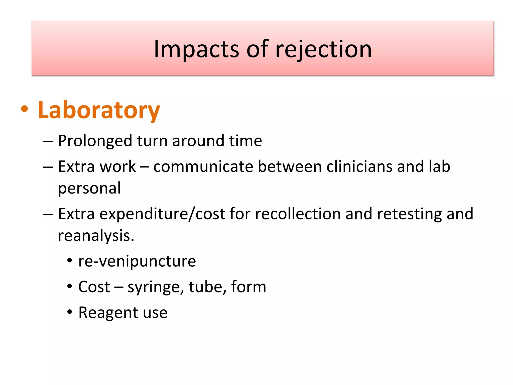 Impacts of rejection
• Laboratory
– Prolonged turn around time
– Extra work – communicate between clinicians and lab
personal
– Extra expenditure/cost for recollection and retesting and
reanalysis.
• re-venipuncture
• Cost – syringe, tube, form
• Reagent use
Sol F. Green “The cost of poor blood specimen quality and errors in preanalytical processes” Clinical Biochemistry 2013
Liyun Cao Et Al. “Causes and Impact of specimen rejection in a clinical chemistry laboratory” Clinica Chimica Acta 2016
 