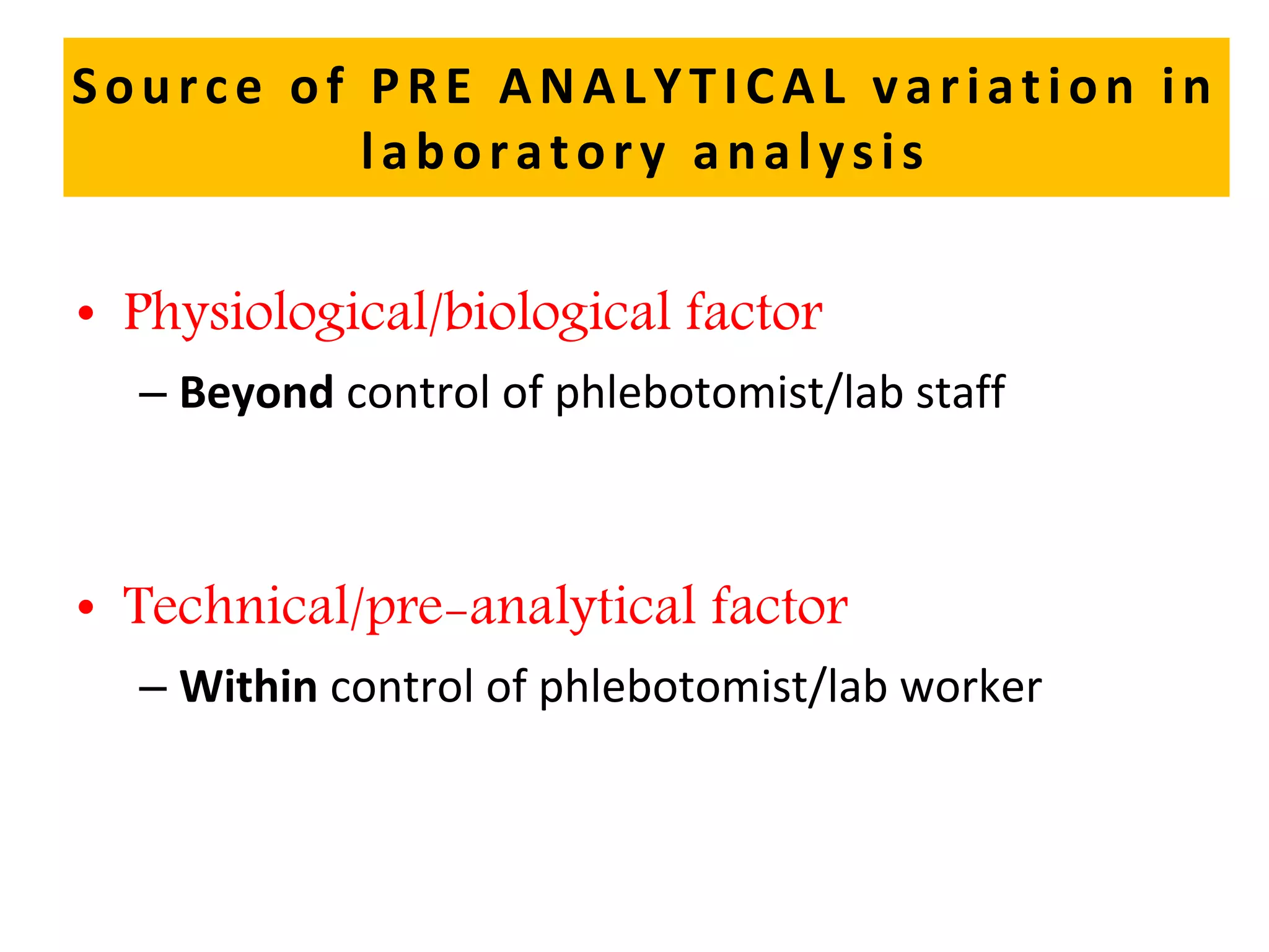 Source of PRE ANALYTICAL variation in
laboratory analysis
• Physiological/biological factor
– Beyond control of phlebotomist/lab staff
• Technical/pre-analytical factor
– Within control of phlebotomist/lab worker
 