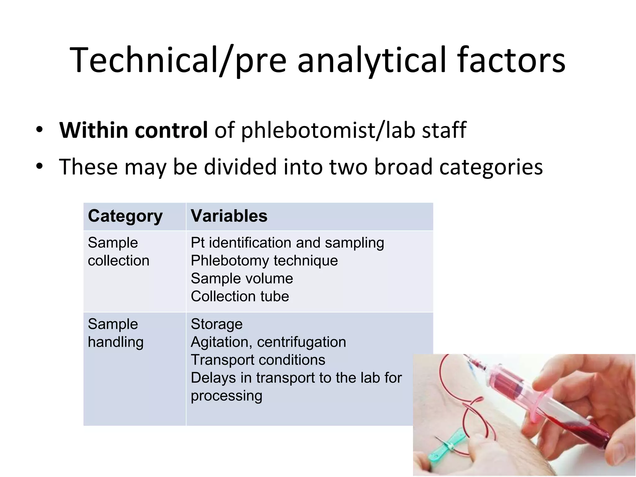 Technical/pre analytical factors
• Within control of phlebotomist/lab staff
• These may be divided into two broad categories
Category Variables
Sample
collection
Pt identification and sampling
Phlebotomy technique
Sample volume
Collection tube
Sample
handling
Storage
Agitation, centrifugation
Transport conditions
Delays in transport to the lab for
processing
 
