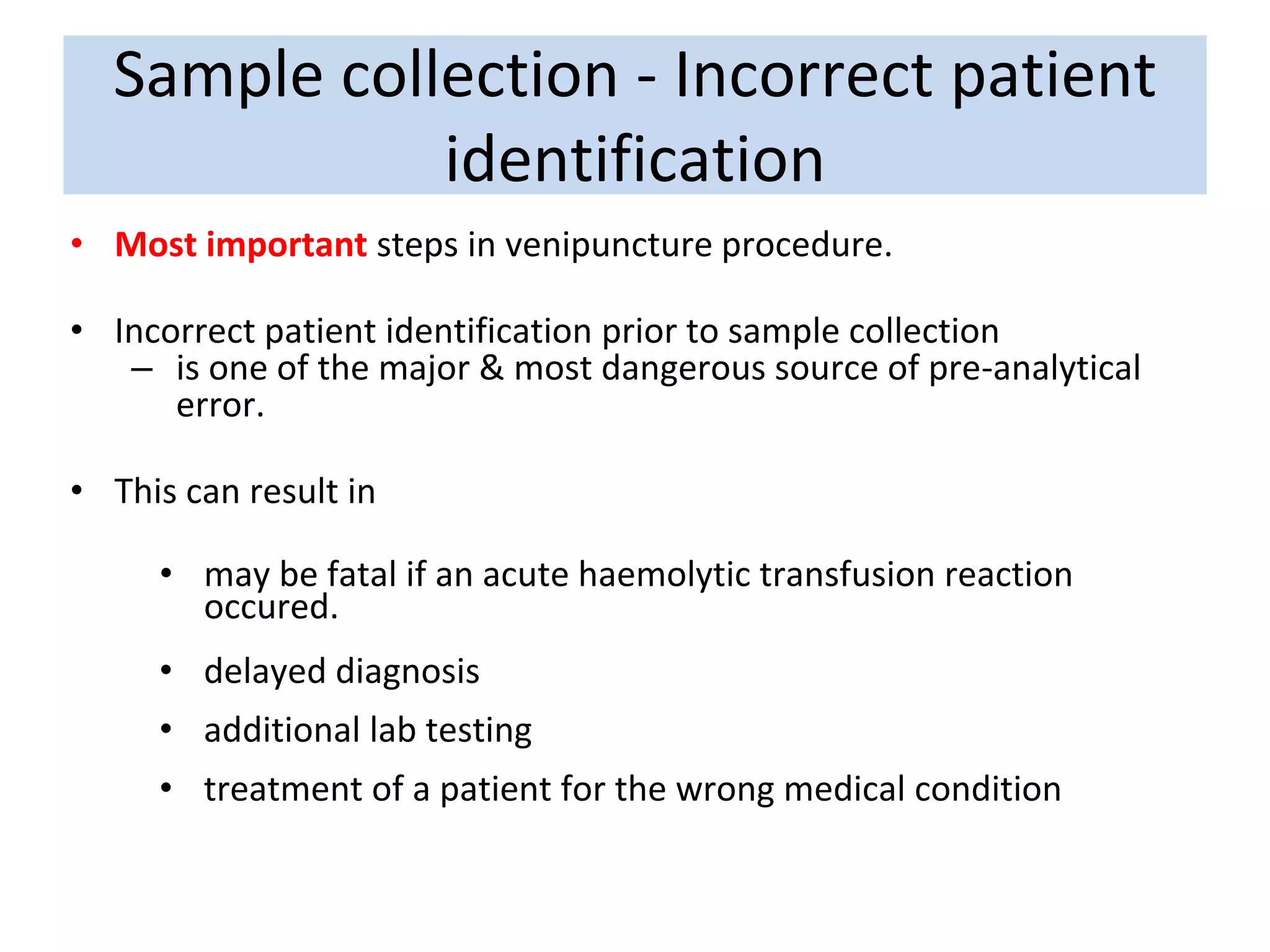 Sample collection - Incorrect patient
identification
• Most important steps in venipuncture procedure.
• Incorrect patient identification prior to sample collection
– is one of the major & most dangerous source of pre-analytical
error.
• This can result in
• may be fatal if an acute haemolytic transfusion reaction
occured.
• delayed diagnosis
• additional lab testing
• treatment of a patient for the wrong medical condition
 
