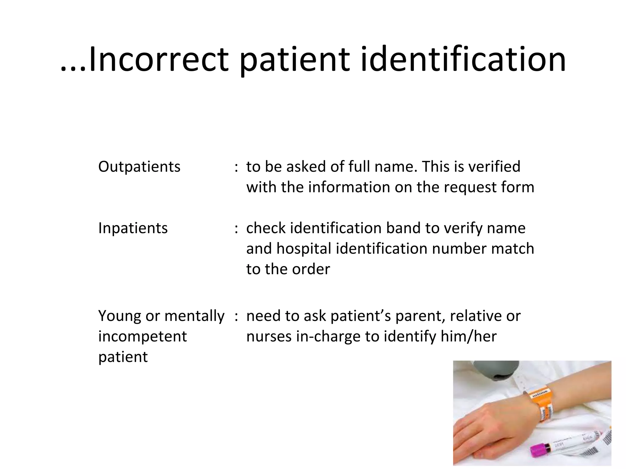 ...Incorrect patient identification
Outpatients : to be asked of full name. This is verified
with the information on the request form
Inpatients : check identification band to verify name
and hospital identification number match
to the order
Young or mentally
incompetent
patient
: need to ask patient’s parent, relative or
nurses in-charge to identify him/her
 