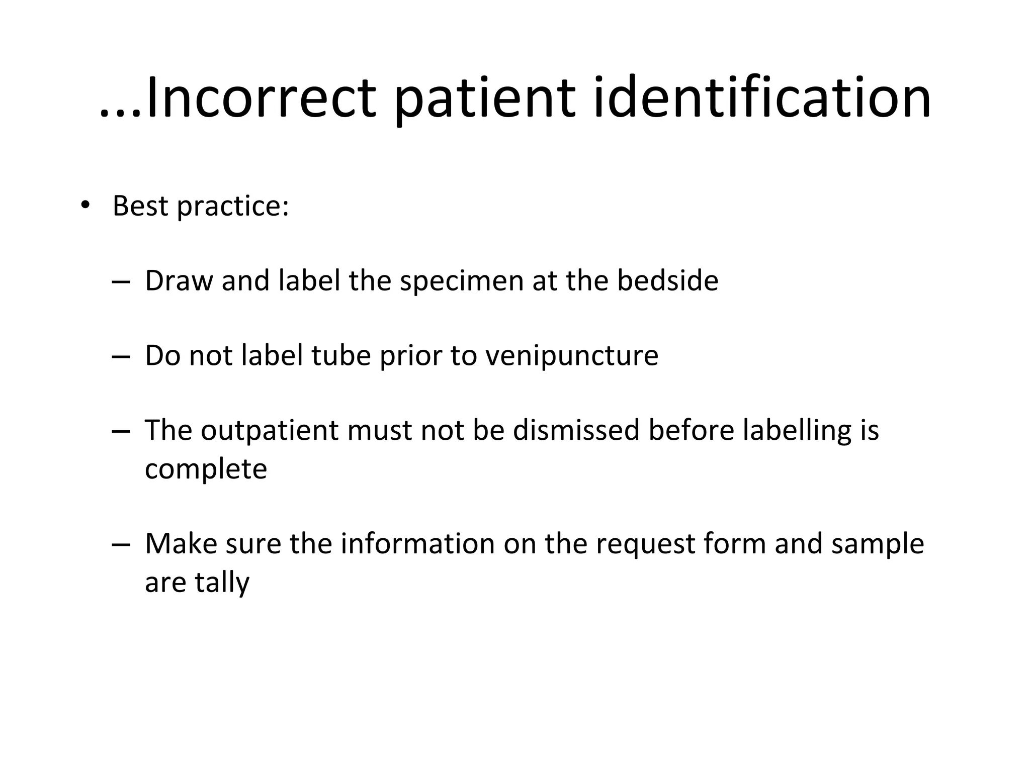 • Best practice:
– Draw and label the specimen at the bedside
– Do not label tube prior to venipuncture
– The outpatient must not be dismissed before labelling is
complete
– Make sure the information on the request form and sample
are tally
...Incorrect patient identification
 