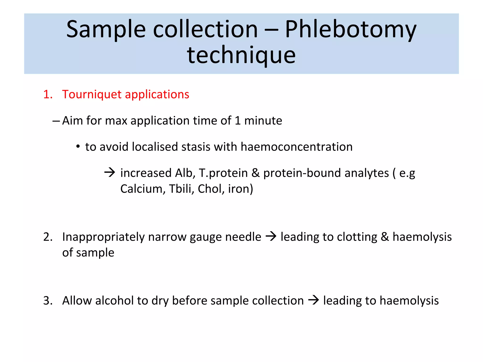 1. Tourniquet applications
– Aim for max application time of 1 minute
• to avoid localised stasis with haemoconcentration
 increased Alb, T.protein & protein-bound analytes ( e.g
Calcium, Tbili, Chol, iron)
2. Inappropriately narrow gauge needle  leading to clotting & haemolysis
of sample
3. Allow alcohol to dry before sample collection  leading to haemolysis
Sample collection – Phlebotomy
technique
 