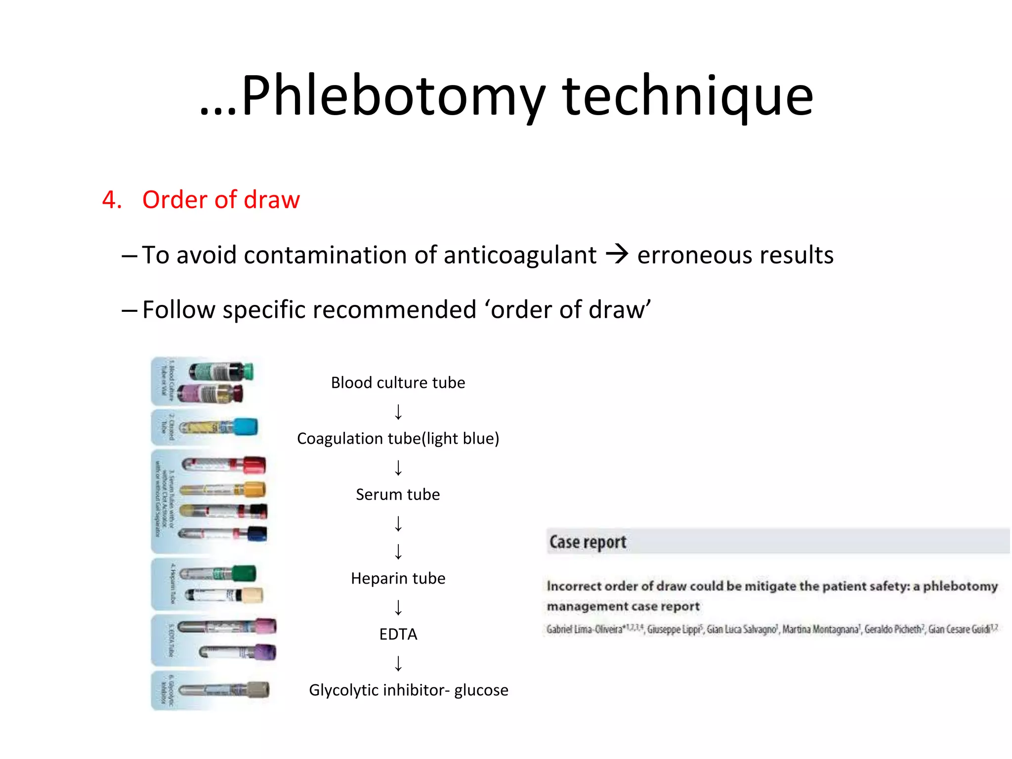 …Phlebotomy technique
4. Order of draw
– To avoid contamination of anticoagulant  erroneous results
– Follow specific recommended ‘order of draw’
Blood culture tube
↓
Coagulation tube(light blue)
↓
Serum tube
↓
↓
Heparin tube
↓
EDTA
↓
Glycolytic inhibitor- glucose
 