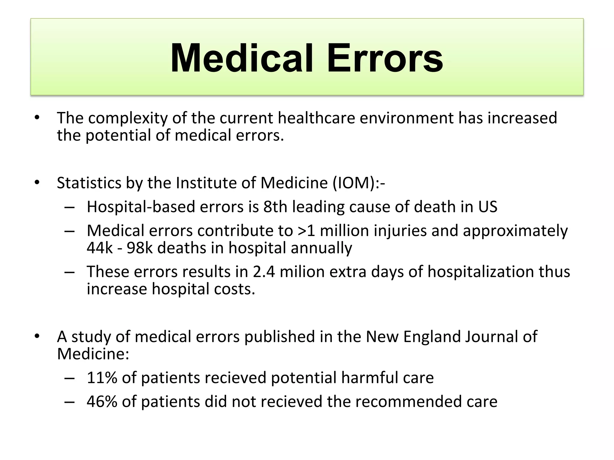 Medical Errors
• The complexity of the current healthcare environment has increased
the potential of medical errors.
• Statistics by the Institute of Medicine (IOM):-
– Hospital-based errors is 8th leading cause of death in US
– Medical errors contribute to >1 million injuries and approximately
44k - 98k deaths in hospital annually
– These errors results in 2.4 milion extra days of hospitalization thus
increase hospital costs.
• A study of medical errors published in the New England Journal of
Medicine:
– 11% of patients recieved potential harmful care
– 46% of patients did not recieved the recommended care
 