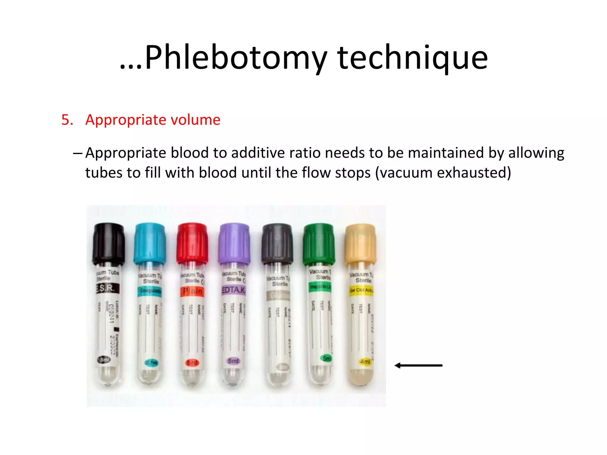 …Phlebotomy technique
5. Appropriate volume
– Appropriate blood to additive ratio needs to be maintained by allowing
tubes to fill with blood until the flow stops (vacuum exhausted)
 